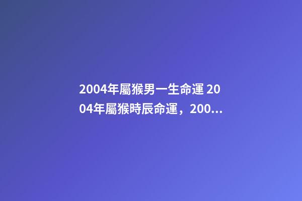 2004年屬猴男一生命運 2004年屬猴時辰命運，2004年幾點出生更好